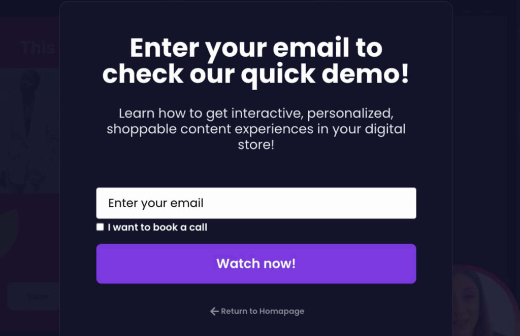 storyly-quick-demo-popup - OptinMonster A website popup that says: "Enter your email to check our quick demo! Learn how to get interactive, personalized, shoppable content experiences in your digital store!"
Below, there's an "Enter your email" field, a check box for "I want to book a call," and a button saying "Watch now."
There's a small link at the bottom that says "Return to Homepage"